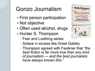 Gonzo Journalism
 First person participation
 Not objective
 Often used alcohol, drugs
 Hunter S. Thompson
◦ Fear and Loathing series
◦ Solace in excess like Great Gatsby
◦ Thompson agreed with Faulkner that "the
best fiction is far more true than any kind
of journalism — and the best journalists
have always known this.”
 