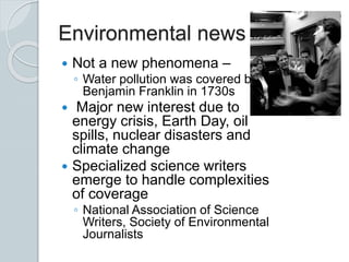 Environmental news
 Not a new phenomena –
◦ Water pollution was covered by
Benjamin Franklin in 1730s
 Major new interest due to
energy crisis, Earth Day, oil
spills, nuclear disasters and
climate change
 Specialized science writers
emerge to handle complexities
of coverage
◦ National Association of Science
Writers, Society of Environmental
Journalists
 