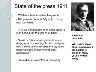 State of the press 1911
• Will Irwin series Colliers Magazine
• The press is “wonderfully able… (but)
with real faults.”
• “It is the mouthpiece of an older stock. It
lags behind the thought of its times. . .
• “To us of this younger generation, our
daily press is speaking, for the most part,
with a dead voice, because the supreme
power resides in men of that older
generation.”
• Blamed Associated Press monopoly
A familiar
complaint
Will Irwin’s ideas
about newspapers
are similar to
those of many
young writers
today.
 
