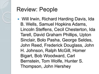 Review: People
 Will Irwin, Richard Harding Davis, Ida
B. Wells, Samuel Hopkins Adams,
Lincoln Steffens, Cecil Chesterton, Ida
Tarell, David Graham Phillips, Upton
Sinclair, Bolo Pasha, George Seldes,
John Reed, Frederick Douglass, John
H. Johnson, Ralph McGill, Homer
Bigart, Bob Woodward, Carl
Bernstein, Tom Wolfe, Hunter S.
Thompson, John Hershey
 