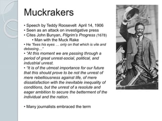 Muckrakers
• Speech by Teddy Roosevelt April 14, 1906
• Seen as an attack on investigative press
• Cites John Bunyan, Pilgrim’s Progress (1678)
• Man with the Muck Rake
• He “fixes his eyes … only on that which is vile and
debasing…”
• “At this moment we are passing through a
period of great unrest-social, political, and
industrial unrest.
• “It is of the utmost importance for our future
that this should prove to be not the unrest of
mere rebelliousness against life, of mere
dissatisfaction with the inevitable inequality of
conditions, but the unrest of a resolute and
eager ambition to secure the betterment of the
individual and the nation.
• Many journalists embraced the term
 