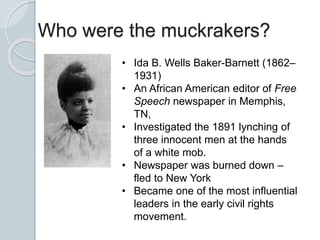 Who were the muckrakers?
• Ida B. Wells Baker-Barnett (1862–
1931)
• An African American editor of Free
Speech newspaper in Memphis,
TN,
• Investigated the 1891 lynching of
three innocent men at the hands
of a white mob.
• Newspaper was burned down –
fled to New York
• Became one of the most influential
leaders in the early civil rights
movement.
 