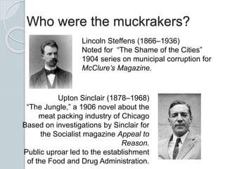Who were the muckrakers?
Lincoln Steffens (1866–1936)
Noted for “The Shame of the Cities”
1904 series on municipal corruption for
McClure’s Magazine.
Upton Sinclair (1878–1968)
“The Jungle,” a 1906 novel about the
meat packing industry of Chicago
Based on investigations by Sinclair for
the Socialist magazine Appeal to
Reason.
Public uproar led to the establishment
of the Food and Drug Administration.
 