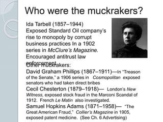 Who were the muckrakers?
Ida Tarbell (1857–1944)
Exposed Standard Oil company’s
rise to monopoly by corrupt
business practices In a 1902
series in McClure’s Magazine.
Encouraged antitrust law
enforcementOther muckrakers:
David Graham Phillips (1867–1911)—In “Treason
of the Senate,” a 1906 series in Cosmopolitan exposed
senators who had taken direct bribes
Cecil Chesterton (1879–1918)— London’s New
Witness, exposed stock fraud in the Marconi Scandal of
1912. French Le Matin also investigated.
Samuel Hopkins Adams (1871–1958)— “The
Great American Fraud,” Collier’s Magazine in 1905,
exposed patent medicine. (See Ch. 6 Advertising)
 