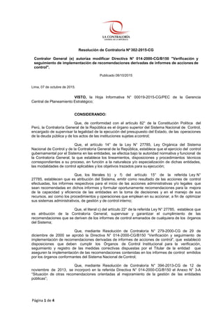Página 1 de 4
Resolución de Contraloría Nº 302-2015-CG
Contralor General (e) autoriza modificar Directiva N° 014-2000-CG/B150 "Verificación y
seguimiento de implementación de recomendaciones derivadas de informes de acciones de
control".
Publicado 08/10/2015
Lima, 07 de octubre de 2015.
VISTO, la Hoja Informativa N° 00019-2015-CG/PEC de la Gerencia
Central de Planeamiento Estratégico;
CONSIDERANDO:
Que, de conformidad con el artículo 82° de la Constitución Política del
Perú, la Contraloría General de la República es el órgano superior del Sistema Nacional de Control,
encargado de supervisar la legalidad de la ejecución del presupuesto del Estado, de las operaciones
de la deuda pública y de los actos de las instituciones sujetas a control;
Que, el artículo 14° de la Ley N° 27785, Ley Orgánica del Sistema
Nacional de Control y de la Contraloría General de la República, establece que el ejercicio del control
gubernamental por el Sistema en las entidades, se efectúa bajo la autoridad normativa y funcional de
la Contraloría General, la que establece los lineamientos, disposiciones y procedimientos técnicos
correspondientes a su proceso, en función a la naturaleza y/o especialización de dichas entidades,
las modalidades de control aplicables y los objetivos trazados para su ejecución;
Que, los literales b) y f) del artículo 15° de la referida Ley N°
27785, establecen que es atribución del Sistema, emitir como resultado de las acciones de control
efectuadas, los informes respectivos para el inicio de las acciones administrativas y/o legales que
sean recomendadas en dichos informes y formular oportunamente recomendaciones para la mejora
de la capacidad y eficiencia de las entidades en la toma de decisiones y en el manejo de sus
recursos, así como los procedimientos y operaciones que emplean en su accionar, a fin de optimizar
sus sistemas administrativos, de gestión y de control interno;
Que, el literal c) del artículo 22° de la referida Ley N° 27785, establece que
es atribución de la Contraloría General, supervisar y garantizar el cumplimiento de las
recomendaciones que se deriven de los informes de control emanados de cualquiera de los órganos
del Sistema;
Que, mediante Resolución de Contraloría N° 279-2000-CG de 29 de
diciembre de 2000 se aprobó la Directiva N° 014-2000-CG/B150 “Verificación y seguimiento de
implementación de recomendaciones derivadas de informes de acciones de control”, que estableció
disposiciones que deben cumplir los Órganos de Control Institucional para la verificación,
seguimiento y registro de las medidas correctivas dispuestas por el Titular de la entidad que
aseguren la implementación de las recomendaciones contenidas en los informes de control emitidos
por los órganos conformantes del Sistema Nacional de Control;
Que, mediante Resolución de Contraloría N° 394-2013-CG de 12 de
noviembre de 2013, se incorporó en la referida Directiva N° 014-2000-CG/B150 el Anexo N° 3-A
“Situación de otras recomendaciones orientadas al mejoramiento de la gestión de las entidades
públicas”;
 
