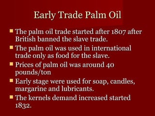 EEaarrllyy TTrraaddee PPaallmm OOiill 
 TThhee ppaallmm ooiill ttrraaddee ssttaarrtteedd aafftteerr 11880077 aafftteerr 
BBrriittiisshh bbaannnneedd tthhee ssllaavvee ttrraaddee.. 
 TThhee ppaallmm ooiill wwaass uusseedd iinn iinntteerrnnaattiioonnaall 
ttrraaddee oonnllyy aass ffoooodd ffoorr tthhee ssllaavvee.. 
 PPrriicceess ooff ppaallmm ooiill wwaass aarroouunndd 4400 
ppoouunnddss//ttoonn 
 EEaarrllyy ssttaaggee wweerree uusseedd ffoorr ssooaapp,, ccaannddlleess,, 
mmaarrggaarriinnee aanndd lluubbrriiccaannttss.. 
 TThhee kkeerrnneellss ddeemmaanndd iinnccrreeaasseedd ssttaarrtteedd 
11883322.. 
 