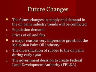 FFuuttuurree CChhaannggeess 
 TThhee ffuuttuurree cchhaannggeess iinn ssuuppppllyy aanndd ddeemmaanndd iinn 
tthhee ooiill ppaallmm iinndduussttrryy ttrreennddss wwiillll bbee ccoonnfflliicctteedd 
11.. PPooppuullaattiioonn ddeemmaanndd 
22.. PPrriicceess ooff ooiill aanndd ffaattss 
 22 mmaajjoorr rreeaassoonnss vveerryy iimmpprreessssiivvee ggrroowwtthh ooff tthhee 
MMaallaayyssiiaann PPaallmm OOiill IInndduussttrryy:: 
11.. TThhee ddiivveerrssiiffiiccaattiioonn ooff rruubbbbeerr ttoo tthhee ooiill ppaallmm 
dduurriinngg eeaarrllyy 11996600 
22.. TThhee ggoovveerrnnmmeenntt ddeecciissiioonn ttoo ccrreeaattee FFeeddeerraall 
LLaanndd DDeevveellooppmmeenntt AAuutthhoorriittyy ((FFEELLDDAA)) 
 