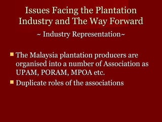 IIssssuueess FFaacciinngg tthhee PPllaannttaattiioonn 
IInndduussttrryy aanndd TThhee WWaayy FFoorrwwaarrdd 
~~ IInndduussttrryy RReepprreesseennttaattiioonn~~ 
 TThhee MMaallaayyssiiaa ppllaannttaattiioonn pprroodduucceerrss aarree 
oorrggaanniisseedd iinnttoo aa nnuummbbeerr ooff AAssssoocciiaattiioonn aass 
UUPPAAMM,, PPOORRAAMM,, MMPPOOAA eettcc.. 
 DDuupplliiccaattee rroolleess ooff tthhee aassssoocciiaattiioonnss 
 
