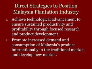 DDiirreecctt SSttrraatteeggiieess ttoo PPoossiittiioonn 
MMaallaayyssiiaa PPllaannttaattiioonn IInndduussttrryy 
11.. AAcchhiieevvee tteecchhnnoollooggiiccaall aaddvvaanncceemmeenntt ttoo 
eennssuurree ssuussttaaiinneedd pprroodduuccttiivviittyy aanndd 
pprrooffiittaabbiilliittyy tthhrroouugghh ffooccuusseedd rreesseeaarrcchh 
aanndd pprroodduucctt ddeevveellooppmmeenntt 
22.. PPrroommoottee iinnccrreeaasseedd ddeemmaanndd aanndd 
ccoonnssuummppttiioonn ooff MMaallaayyssiiaa’’ss pprroodduuccee 
iinntteerrnnaattiioonnaallllyy iinn tthhee ttrraaddiittiioonnaall mmaarrkkeett 
aanndd ddeevveelloopp nneeww mmaarrkkeett.. 
 