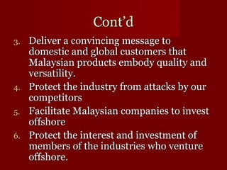 CCoonntt’’dd 
33.. DDeelliivveerr aa ccoonnvviinncciinngg mmeessssaaggee ttoo 
ddoommeessttiicc aanndd gglloobbaall ccuussttoommeerrss tthhaatt 
MMaallaayyssiiaann pprroodduuccttss eemmbbooddyy qquuaalliittyy aanndd 
vveerrssaattiilliittyy.. 
44.. PPrrootteecctt tthhee iinndduussttrryy ffrroomm aattttaacckkss bbyy oouurr 
ccoommppeettiittoorrss 
55.. FFaacciilliittaattee MMaallaayyssiiaann ccoommppaanniieess ttoo iinnvveesstt 
ooffffsshhoorree 
66.. PPrrootteecctt tthhee iinntteerreesstt aanndd iinnvveessttmmeenntt ooff 
mmeemmbbeerrss ooff tthhee iinndduussttrriieess wwhhoo vveennttuurree 
ooffffsshhoorree.. 
 