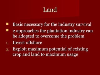 LLaanndd 
 BBaassiicc nneecceessssaarryy ffoorr tthhee iinndduussttrryy ssuurrvviivvaall 
 22 aapppprrooaacchheess tthhee ppllaannttaattiioonn iinndduussttrryy ccaann 
bbee aaddoopptteedd ttoo oovveerrccoommee tthhee pprroobblleemm 
11.. IInnvveesstt ooffffsshhoorree 
22.. EExxppllooiitt mmaaxxiimmuumm ppootteennttiiaall ooff eexxiissttiinngg 
ccrroopp aanndd llaanndd ttoo mmaaxxiimmuumm uussaaggee 
 