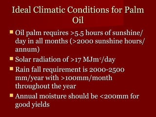 Ideal CClliimmaattiicc CCoonnddiittiioonnss ffoorr PPaallmm 
OOiill 
 OOiill ppaallmm rreeqquuiirreess >>55..55 hhoouurrss ooff ssuunnsshhiinnee// 
ddaayy iinn aallll mmoonntthhss ((>>22000000 ssuunnsshhiinnee hhoouurrss// 
aannnnuumm)) 
 SSoollaarr rraaddiiaattiioonn ooff >>1177 MMJJmm--22//ddaayy 
 RRaaiinn ffaallll rreeqquuiirreemmeenntt iiss 22000000--22550000 
mmmm//yyeeaarr wwiitthh >>110000mmmm//mmoonntthh 
tthhrroouugghhoouutt tthhee yyeeaarr 
 AAnnnnuuaall mmooiissttuurree sshhoouulldd bbee <<220000mmmm ffoorr 
ggoooodd yyiieellddss 
 