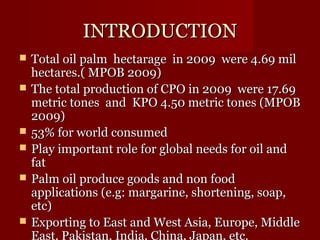 IINNTTRROODDUUCCTTIIOONN 
 TToottaall ooiill ppaallmm hheeccttaarraaggee iinn 22000099 wweerree 44..6699 mmiill 
hheeccttaarreess..(( MMPPOOBB 22000099)) 
 TThhee ttoottaall pprroodduuccttiioonn ooff CCPPOO iinn 22000099 wweerree 1177..6699 
mmeettrriicc ttoonneess aanndd KKPPOO 44..5500 mmeettrriicc ttoonneess ((MMPPOOBB 
22000099)) 
 5533%% ffoorr wwoorrlldd ccoonnssuummeedd 
 PPllaayy iimmppoorrttaanntt rroollee ffoorr gglloobbaall nneeeeddss ffoorr ooiill aanndd 
ffaatt 
 PPaallmm ooiill pprroodduuccee ggooooddss aanndd nnoonn ffoooodd 
aapppplliiccaattiioonnss ((ee..gg:: mmaarrggaarriinnee,, sshhoorrtteenniinngg,, ssooaapp,, 
eettcc)) 
 EExxppoorrttiinngg ttoo EEaasstt aanndd WWeesstt AAssiiaa,, EEuurrooppee,, MMiiddddllee 
EEaasstt,, PPaakkiissttaann,, IInnddiiaa,, CChhiinnaa,, JJaappaann,, eettcc.. 
 
