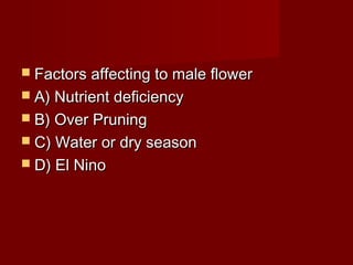  FFaaccttoorrss aaffffeeccttiinngg ttoo mmaallee fflloowweerr 
 AA)) NNuuttrriieenntt ddeeffiicciieennccyy 
 BB)) OOvveerr PPrruunniinngg 
 CC)) WWaatteerr oorr ddrryy sseeaassoonn 
 DD)) EEll NNiinnoo 
 