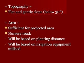 ~~ TTooppooggrraapphhyy ~~ 
 FFllaatt aanndd ggeennttllee ssllooppee (bbeellooww 3300º)) 
~~ AArreeaa ~~ 
 SSuuffffiicciieenntt ffoorr pprroojjeecctteedd aarreeaa 
 NNuurrsseerryy rrooaadd:: 
- WWiillll bbee bbaasseedd oonn ppllaannttiinngg ddiissttaannccee 
- WWiillll bbee bbaasseedd oonn iirrrriiggaattiioonn eeqquuiippmmeenntt 
uuttiilliisseedd 
 