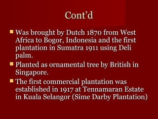 CCoonntt’’dd 
WWaass bbrroouugghhtt bbyy DDuuttcchh 11887700 ffrroomm WWeesstt 
AAffrriiccaa ttoo BBooggoorr,, IInnddoonneessiiaa aanndd tthhee ffiirrsstt 
ppllaannttaattiioonn iinn SSuummaattrraa 11991111 uussiinngg DDeellii 
ppaallmm.. 
 PPllaanntteedd aass oorrnnaammeennttaall ttrreeee bbyy BBrriittiisshh iinn 
SSiinnggaappoorree.. 
 TThhee ffiirrsstt ccoommmmeerrcciiaall ppllaannttaattiioonn wwaass 
eessttaabblliisshheedd iinn 11991177 aatt TTeennnnaammaarraann EEssttaattee 
iinn KKuuaallaa SSeellaannggoorr ((SSiimmee DDaarrbbyy PPllaannttaattiioonn)) 
 