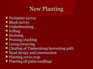 NNeeww PPllaannttiinngg 
 PPeerriimmeetteerr ssuurrvveeyy 
 BBlloocckk ssuurrvveeyy 
 UUnnddeerrbbrruusshhiinngg 
 FFeelllliinngg 
 DDrraaiinniinngg 
 PPrruunniinngg//ssttaacckkiinngg 
 LLiinniinngg tteerraacccciinngg 
 CClleeaarriinngg ooff TTiimmbbeerraalloonngg hhaarrvveessttiinngg ppaatthh 
 RRooaadd ddeessiiggnn aanndd ccoonnssttrruuccttiioonn 
 PPllaannttiinngg ccoovveerr ccrroopp 
 PPllaannttiinngg ooiill ppaallmm sseeeeddlliinnggss 
 