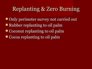 RReeppllaannttiinngg && ZZeerroo BBuurrnniinngg 
 OOnnllyy ppeerriimmeetteerr ssuurrvveeyy nnoott ccaarrrriieedd oouutt 
 RRuubbbbeerr rreeppllaannttiinngg ttoo ooiill ppaallmm 
 CCooccoonnuutt rreeppllaannttiinngg ttoo ooiill ppaallmm 
 CCooccooaa rreeppllaannttiinngg ttoo ooiill ppaallmm 
 