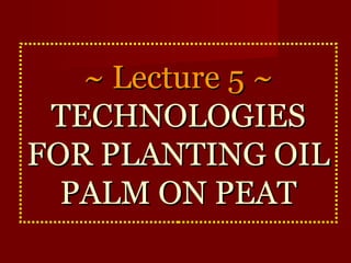 ~~ LLeeccttuurree 55 ~~ 
TTEECCHHNNOOLLOOGGIIEESS 
FFOORR PPLLAANNTTIINNGG OOIILL 
PPAALLMM OONN PPEEAATT 
 