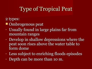 TTyyppee ooff TTrrooppiiccaall PPeeaatt 
22 ttyyppeess:: 
 OOmmbbrrooggeennoouuss ppeeaatt 
- UUssuuaallllyy ffoouunndd iinn llaarrggee ppllaaiinnss ffaarr ffrroomm 
mmoouunnttaaiinn rraannggeess 
- DDeevveelloopp iinn sshhaallllooww ddeepprreessssiioonnss wwhheerree tthhee 
ppeeaatt ssoooonn rriisseess aabboovvee tthhee wwaatteerr ttaabbllee ttoo 
ffoorrmm ddoommee 
- LLeessss ssuubbjjeecctt ttoo eennrriicchhiinngg ffllooooddss eeppiissooddeess 
- DDeepptthh ccaann bbee mmoorree tthhaann 1100 mm. 
 