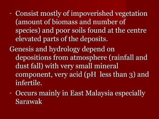 - Consist mostly ooff iimmppoovveerriisshheedd vveeggeettaattiioonn 
((aammoouunntt ooff bbiioommaassss aanndd nnuummbbeerr ooff 
ssppeecciieess)) aanndd ppoooorr ssooiillss ffoouunndd aatt tthhee cceennttrree 
eelleevvaatteedd ppaarrttss ooff tthhee ddeeppoossiittss. 
GGeenneessiiss aanndd hhyyddrroollooggyy ddeeppeenndd oonn 
ddeeppoossiittiioonnss ffrroomm aattmmoosspphheerree ((rraaiinnffaallll aanndd 
dduusstt ffaallll)) wwiitthh vveerryy ssmmaallll mmiinneerraall 
ccoommppoonneenntt,, vveerryy aacciidd ((ppHH lleessss tthhaann 33)) aanndd 
iinnffeerrttiillee. 
- OOccccuurrss mmaaiinnllyy iinn EEaasstt MMaallaayyssiiaa eessppeecciiaallllyy 
SSaarraawwaakk 
 
