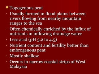  TTooppooggeennoouuss ppeeaatt 
- UUssuuaallllyy ffoorrmmeedd iinn fflloooodd ppllaaiinnss bbeettwweeeenn 
rriivveerrss fflloowwiinngg ffrroomm nneeaarrbbyy mmoouunnttaaiinn 
rraannggeess ttoo tthhee sseeaa 
- OOfftteenn cchheemmiiccaallllyy eennrriicchheedd bbyy tthhee iinnfflluuxx ooff 
nnuuttrriieennttss iinn iinnfflloowwiinngg ddrraaiinnaaggee wwaatteerr 
- LLeessss aacciidd ((ppHH 33.22 ttoo 44.55)) 
- NNuuttrriieenntt ccoonntteenntt aanndd ffeerrttiilliittyy bbeetttteerr tthhaann 
eemmbbrrooggeennoouuss ppeeaatt 
- MMoossttllyy sshhaallllooww 
- OOccccuurrss iinn nnaarrrrooww ccooaassttaall ssttrriippss ooff WWeesstt 
MMaallaayyssiiaa 
 