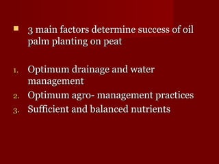  f 3 main faaccttoorrss ddeetteerrmmiinnee ssuucccceessss ooff ooiill 
ppaallmm ppllaannttiinngg oonn ppeeaatt 
11. OOppttiimmuumm ddrraaiinnaaggee aanndd wwaatteerr 
mmaannaaggeemmeenntt 
22. OOppttiimmuumm aaggrroo-- mmaannaaggeemmeenntt pprraaccttiicceess 
33. SSuuffffiicciieenntt aanndd bbaallaanncceedd nnuuttrriieennttss 
 