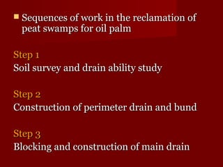  Sequences ooff wwoorrkk iinn tthhee rreeccllaammaattiioonn ooff 
ppeeaatt sswwaammppss ffoorr ooiill ppaallmm 
SStteepp 11 
SSooiill ssuurrvveeyy aanndd ddrraaiinn aabbiilliittyy ssttuuddyy 
SStteepp 22 
CCoonnssttrruuccttiioonn ooff ppeerriimmeetteerr ddrraaiinn aanndd bbuunndd 
SStteepp 33 
BBlloocckkiinngg aanndd ccoonnssttrruuccttiioonn ooff mmaaiinn ddrraaiinn 
 