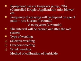  Equipment uussee aarree kknnaappssaacckk ppuummpp,, CCDDAA 
((CCoonnttrroolllleedd DDrroopplleett AApppplliiccaattiioonn)),, mmiisstt bblloowweerr 
eettcc.. 
 FFrreeqquueennccyy ooff sspprraayyiinngg wwiillll bbee ddeeppeenndd oonn aaggee ooff 
ppaallmm –– 33 ttoo 88 yyeeaarrss ((33 rroouunnddss)) 
-- 88 ttoo 2255 yyeeaarrss ((22 rroouunnddss)) 
 TThhee iinntteerrvvaall wwiillll bbee ccaarrrriieedd oouutt aafftteerr tthhee wweett 
sseeaassoonn 
 TTyyppee ooff wweeeeddiinngg 
aa)) SSeelleeccttiivvee wweeeeddiinngg 
bb)) CCrreeeeppeerrss wweeeeddiinngg 
cc)) TTrruunnkk wweeeeddiinngg 
MMeetthhoodd ooff ccaalliibbrraattiioonn ooff hheerrbbiicciiddee 
 
