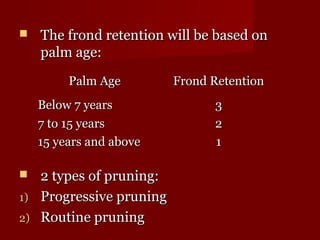  r The frond reetteennttiioonn wwiillll bbee bbaasseedd oonn 
ppaallmm aaggee:: 
PPaallmm AAggee FFrroonndd RReetteennttiioonn 
BBeellooww 77 yyeeaarrss 33 
77 ttoo 1155 yyeeaarrss 22 
1155 yyeeaarrss aanndd aabboovvee 11 
 22 ttyyppeess ooff pprruunniinngg:: 
11)) PPrrooggrreessssiivvee pprruunniinngg 
22)) RRoouuttiinnee pprruunniinngg 
 