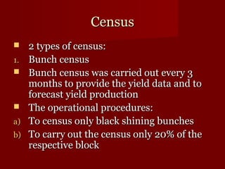 CCeennssuuss 
 22 ttyyppeess ooff cceennssuuss:: 
11.. BBuunncchh cceennssuuss 
 BBuunncchh cceennssuuss wwaass ccaarrrriieedd oouutt eevveerryy 33 
mmoonntthhss ttoo pprroovviiddee tthhee yyiieelldd ddaattaa aanndd ttoo 
ffoorreeccaasstt yyiieelldd pprroodduuccttiioonn 
 TThhee ooppeerraattiioonnaall pprroocceedduurreess:: 
aa)) TToo cceennssuuss oonnllyy bbllaacckk sshhiinniinngg bbuunncchheess 
bb)) TToo ccaarrrryy oouutt tthhee cceennssuuss oonnllyy 2200%% ooff tthhee 
rreessppeeccttiivvee bblloocckk 
 