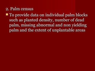 22.. PPaallmm cceennssuuss 
 TToo pprroovviiddee ddaattaa oonn iinnddiivviidduuaall ppaallmm bblloocckkss 
ssuucchh aass ppllaanntteedd ddeennssiittyy,, nnuummbbeerr ooff ddeeaadd 
ppaallmm,, mmiissssiinngg aabbnnoorrmmaall aanndd nnoonn yyiieellddiinngg 
ppaallmm aanndd tthhee eexxtteenntt ooff uunnppllaannttaabbllee aarreeaass 
 