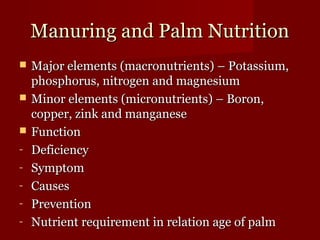MMaannuurriinngg aanndd PPaallmm NNuuttrriittiioonn 
 MMaajjoorr eelleemmeennttss ((mmaaccrroonnuuttrriieennttss)) –– PPoottaassssiiuumm,, 
pphhoosspphhoorruuss,, nniittrrooggeenn aanndd mmaaggnneessiiuumm 
 MMiinnoorr eelleemmeennttss ((mmiiccrroonnuuttrriieennttss)) –– BBoorroonn,, 
ccooppppeerr,, zziinnkk aanndd mmaannggaanneessee 
 FFuunnccttiioonn 
- DDeeffiicciieennccyy 
- SSyymmppttoomm 
- CCaauusseess 
- PPrreevveennttiioonn 
- NNuuttrriieenntt rreeqquuiirreemmeenntt iinn rreellaattiioonn aaggee ooff ppaallmm 
 
