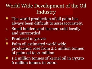 WWoorrlldd WWiiddee DDeevveellooppmmeenntt ooff tthhee OOiill 
IInndduussttrryy 
 TThhee wwoorrlldd pprroodduuccttiioonn ooff ooiill ppaallmm hhaass 
aallwwaayyss bbeeeenn ddiiffffiiccuulltt ttoo aasssseessaaccccuurraatteellyy.. 
11.. SSmmaallll hhoollddeerrss aanndd ffaarrmmeerrss ssoolldd llooccaallllyy 
aanndd uunnrreeccoorrddeedd 
22.. PPrroodduucceedd iinn ggrroovveess 
 PPaallmm ooiill eessttiimmaatteedd wwoorrlldd wwiiddee 
pprroodduuccttiioonn rroossee ffrroomm 22..22 mmiilllliioonn ttoonnnneess 
ooff ppaallmm ooiill ttoo 2211 mmiilllliioonn 
 11..22 mmiilllliioonn ttoonnnneess ooff kkeerrnneell ooiill iinn 11997722ttoo 
66 mmiilllliioonn ttoonnnneess iinn 22000000.. 
 
