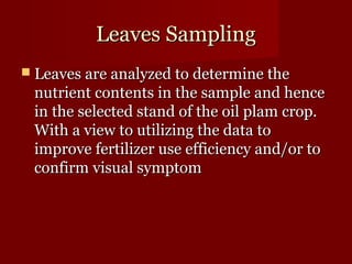 LLeeaavveess SSaammpplliinngg 
 LLeeaavveess aarree aannaallyyzzeedd ttoo ddeetteerrmmiinnee tthhee 
nnuuttrriieenntt ccoonntteennttss iinn tthhee ssaammppllee aanndd hheennccee 
iinn tthhee sseelleecctteedd ssttaanndd ooff tthhee ooiill ppllaamm ccrroopp.. 
WWiitthh aa vviieeww ttoo uuttiilliizziinngg tthhee ddaattaa ttoo 
iimmpprroovvee ffeerrttiilliizzeerr uussee eeffffiicciieennccyy aanndd//oorr ttoo 
ccoonnffiirrmm vviissuuaall ssyymmppttoomm 
 