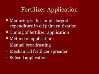 FFeerrttiilliizzeerr AApppplliiccaattiioonn 
 MMaannuurriinngg iiss tthhee ssiimmppllee llaarrggeesstt 
eexxppeennddiittuurree iinn ooiill ppaallmm ccuullttiivvaattiioonn 
 TTiimmiinngg ooff ffeerrttiilliizzeerr aapppplliiccaattiioonn 
 MMeetthhoodd ooff aapppplliiccaattiioonn:: 
- MMaannuuaall bbrrooaaddccaassttiinngg 
- MMeecchhaanniiccaall ffeerrttiilliizzeerr sspprreeaaddeerr 
- SSuubbssooiill aapppplliiccaattiioonn 
 