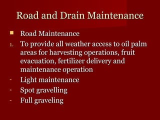 RRooaadd aanndd DDrraaiinn MMaaiinntteennaannccee 
 RRooaadd MMaaiinntteennaannccee 
11.. TToo pprroovviiddee aallll wweeaatthheerr aacccceessss ttoo ooiill ppaallmm 
aarreeaass ffoorr hhaarrvveessttiinngg ooppeerraattiioonnss,, ffrruuiitt 
eevvaaccuuaattiioonn,, ffeerrttiilliizzeerr ddeelliivveerryy aanndd 
mmaaiinntteennaannccee ooppeerraattiioonn 
- LLiigghhtt mmaaiinntteennaannccee 
- SSppoott ggrraavveelllliinngg 
- FFuullll ggrraavveelliinngg 
 
