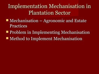 IImmpplleemmeennttaattiioonn MMeecchhaanniissaattiioonn iinn 
PPllaannttaattiioonn SSeeccttoorr 
 MMeecchhaanniissaattiioonn –– AAggrroonnoommiicc aanndd EEssttaattee 
PPrraaccttiicceess 
 PPrroobblleemm iinn IImmpplleemmeennttiinngg MMeecchhaanniissaattiioonn 
 MMeetthhoodd ttoo IImmpplleemmeenntt MMeecchhaanniissaattiioonn 
