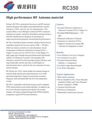 RC350
Relong’s RC350 is commercial microwave and RF laminate
material designed with tightly controlled dielectric constant
tolerance (±0.05) and very low loss characteristics. This
ceramic-filled, woven fiberglass reinforced PTFE composite
material uses unique chemistry formulation and processing to
offer RF and Microwave designers an advantage for
improving electrical properties and mechanical performances.
RC350 is ideal Base Station Antenna and Base Station Power
Amplifiers material for low loss and low PIM（-159 dBc）.
Other key features include low water absorption, lowest
Temperature Coefficient of Dielectric Constant (TCEr =-
55ppm/°C) and very low CTE X/Y/Z (5, 9 and 50ppm/°C),
high copper peel strength and good dimensional and thermal
stability. It's Dielectric Constant 3.50 and tighter DK
tolerance is desired for achieving high antenna efficiency and
large bandwidth, and also provides a small degree of
miniaturization that is critical to the size constraints of some
antenna designs.
RC350 has low TCEr, which enables the antenna designs to
maintain high antenna gain and performance over wider
operating temperature ranges by minimizing resonance
frequency shift and bandwidth roll off at the temperature
swings.
RC350 is compatible with the processing used for standard
PTFE based printed circuit board substrates. In addition, the
low Z-axis thermal expansion provided by the ceramic
loading, will improve plated through-hole (PTH) reliability
compared to typical PTFE based laminates.
Features:
•Excellent Thermal Coefficient of
Dielectric Constant (TCEr=-55ppm/°C)
•Excellent PIM Performance（-159
dBc）
•Reduced Coefficient of Thermal
Expansion in z-direction (CTEz)
• Tightest Commercial Laminate DK
Tolerance for Impedance Control
Benefits:
• Low Dielectric Loss (Loss Tangent)
• Low Insertion Loss (S21)
• Excellent Electrical Phase
Stability vs. Temperature
• Excellent Copper Bond Strength
• Low Water Absorption
Typical Applications:
• Base Station Antennas
• Power Amplifiers (PA), Tower Mounted
Amplifiers (TMA) and Tower Mounted
Booster Amplifiers (TMB)
• Antenna Feed Networks
• RF Passive Components
• Multimedia Transmission Systems
High performance RF Antenna material
Your Source International Co Limited
Website : https://ys-intl.hk/
E-mail: dale.xiao@ys-intl.hk / dale.xiao@mail.ru
Address：Hanhaida Building, No.7 Songgagn Avenue, Songgang
Subdistrict, Baoan District,SZ 518105,China
 