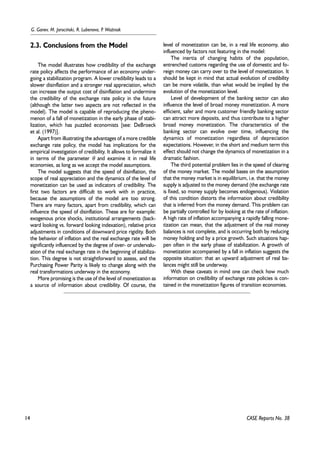 14 
G. Ganev, M. Jarociñski, R. Lubenova, P. WoŸniak 
CASE Reports No. 38 
2.3. Conclusions from the Model 
The model illustrates how credibility of the exchange 
rate policy affects the performance of an economy under-going 
a stabilization program. A lower credibility leads to a 
slower disinflation and a stronger real appreciation, which 
can increase the output cost of disinflation and undermine 
the credibility of the exchange rate policy in the future 
(although the latter two aspects are not reflected in the 
model). The model is capable of reproducing the pheno-menon 
of a fall of monetization in the early phase of stabi-lization, 
which has puzzled economists [see: DeBroeck 
et al. (1997)]. 
Apart from illustrating the advantages of a more credible 
exchange rate policy, the model has implications for the 
empirical investigation of credibility. It allows to formalize it 
in terms of the parameter θ and examine it in real life 
economies, as long as we accept the model assumptions. 
The model suggests that the speed of disinflation, the 
scope of real appreciation and the dynamics of the level of 
monetization can be used as indicators of credibility. The 
first two factors are difficult to work with in practice, 
because the assumptions of the model are too strong. 
There are many factors, apart from credibility, which can 
influence the speed of disinflation. These are for example: 
exogenous price shocks, institutional arrangements (back-ward 
looking vs. forward looking indexation), relative price 
adjustments in conditions of downward price rigidity. Both 
the behavior of inflation and the real exchange rate will be 
significantly influenced by the degree of over- or undervalu-ation 
of the real exchange rate in the beginning of stabiliza-tion. 
This degree is not straightforward to assess, and the 
Purchasing Power Parity is likely to change along with the 
real transformations underway in the economy. 
More promising is the use of the level of monetization as 
a source of information about credibility. Of course, the 
level of monetization can be, in a real life economy, also 
influenced by factors not featuring in the model: 
The inertia of changing habits of the population, 
entrenched customs regarding the use of domestic and fo-reign 
money can carry over to the level of monetization. It 
should be kept in mind that actual evolution of credibility 
can be more volatile, than what would be implied by the 
evolution of the monetization level. 
Level of development of the banking sector can also 
influence the level of broad money monetization. A more 
efficient, safer and more customer friendly banking sector 
can attract more deposits, and thus contribute to a higher 
broad money monetization. The characteristics of the 
banking sector can evolve over time, influencing the 
dynamics of monetization regardless of depreciation 
expectations. However, in the short and medium term this 
effect should not change the dynamics of monetization in a 
dramatic fashion. 
The third potential problem lies in the speed of clearing 
of the money market. The model bases on the assumption 
that the money market is in equilibrium, i.e. that the money 
supply is adjusted to the money demand (the exchange rate 
is fixed, so money supply becomes endogenous). Violation 
of this condition distorts the information about credibility 
that is inferred from the money demand. This problem can 
be partially controlled for by looking at the rate of inflation. 
A high rate of inflation accompanying a rapidly falling mone-tization 
can mean, that the adjustment of the real money 
balances is not complete, and is occurring both by reducing 
money holding and by a price growth. Such situations hap-pen 
often in the early phase of stabilization. A growth of 
monetization accompanied by a fall in inflation suggests the 
opposite situation: that an upward adjustment of real ba-lances 
might still be underway. 
With these caveats in mind one can check how much 
information on credibility of exchange rate policies is con-tained 
in the monetization figures of transition economies. 
 
