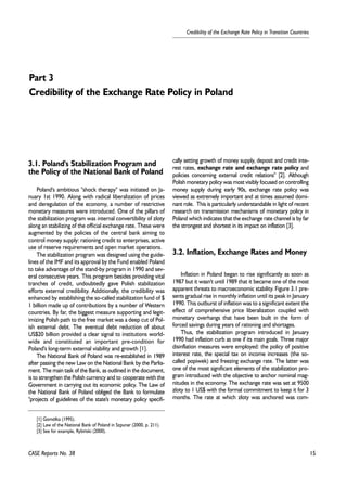 15 
Credibility of the Exchange Rate Policy in Transition Countries 
Part 3 
Credibility of the Exchange Rate Policy in Poland 
3.1. Poland's Stabilization Program and 
the Policy of the National Bank of Poland 
Poland's ambitious "shock therapy" was initiated on Ja-nuary 
1st 1990. Along with radical liberalization of prices 
and deregulation of the economy, a number of restrictive 
monetary measures were introduced. One of the pillars of 
the stabilization program was internal convertibility of zloty 
along an stabilizing of the official exchange rate. These were 
augmented by the policies of the central bank aiming to 
control money supply: rationing credit to enterprises, active 
use of reserve requirements and open market operations. 
The stabilization program was designed using the guide-lines 
of the IMF and its approval by the Fund enabled Poland 
to take advantage of the stand-by program in 1990 and sev-eral 
consecutive years. This program besides providing vital 
tranches of credit, undoubtedly gave Polish stabilization 
efforts external credibility. Additionally, the credibility was 
enhanced by establishing the so-called stabilization fund of $ 
1 billion made up of contributions by a number of Western 
countries. By far, the biggest measure supporting and legit-imizing 
Polish path to the free market was a deep cut of Pol-ish 
external debt. The eventual debt reduction of about 
US$20 billion provided a clear signal to institutions world-wide 
and constituted an important pre-condition for 
Poland's long-term external viability and growth [1]. 
The National Bank of Poland was re-established in 1989 
after passing the new Law on the National Bank by the Parlia-ment. 
The main task of the Bank, as outlined in the document, 
is to strengthen the Polish currency and to cooperate with the 
Government in carrying out its economic policy. The Law of 
the National Bank of Poland obliged the Bank to formulate 
"projects of guidelines of the state's monetary policy specifi-cally 
CASE Reports No. 38 
setting growth of money supply, deposit and credit inte-rest 
rates, exchange rate and exchange rate policy and 
policies concerning external credit relations" [2]. Although 
Polish monetary policy was most visibly focused on controlling 
money supply during early 90s, exchange rate policy was 
viewed as extremely important and at times assumed domi-nant 
role. This is particularly understandable in light of recent 
research on transmission mechanisms of monetary policy in 
Poland which indicates that the exchange rate channel is by far 
the strongest and shortest in its impact on inflation [3]. 
3.2. Inflation, Exchange Rates and Money 
Inflation in Poland began to rise significantly as soon as 
1987 but it wasn't until 1989 that it became one of the most 
apparent threats to macroeconomic stability. Figure 3.1 pre-sents 
gradual rise in monthly inflation until its peak in January 
1990. This outburst of inflation was to a significant extent the 
effect of comprehensive price liberalization coupled with 
monetary overhangs that have been built in the form of 
forced savings during years of rationing and shortages. 
Thus, the stabilization program introduced in January 
1990 had inflation curb as one if its main goals. Three major 
disinflation measures were employed: the policy of positive 
interest rate, the special tax on income increases (the so-called 
popiwek) and freezing exchange rate. The latter was 
one of the most significant elements of the stabilization pro-gram 
introduced with the objective to anchor nominal mag-nitudes 
in the economy. The exchange rate was set at 9500 
zloty to 1 US$ with the formal commitment to keep it for 3 
months. The rate at which zloty was anchored was com- 
[1] Gomó³ka (1995). 
[2] Law of the National Bank of Poland in Szpunar (2000, p. 211). 
[3] See for example, Rybiñski (2000). 
 