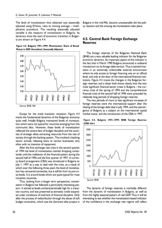 26 
G. Ganev, M. Jarociñski, R. Lubenova, P. WoŸniak 
The level of monetization thus obtained was seasonally 
adjusted using EViews, ratio to moving average – multi-plicative 
procedure. The resulting seasonally adjusted 
variable is the measure of monetization in Bulgaria. Its 
dynamics since the start of economic transition in Bulgar-ia 
are shown on Figure 4.4. 
Figure 4.4. Bulgaria 1991–1999: Monetization, Share of Broad 
Money in GDP, Annualized, Seasonally Adjusted 
0.90 
0.80 
0.70 
0.60 
0.50 
0.40 
0.30 
Except for the initial transition recession, Figure 4.4 
tracks the fundamental dynamics of the Bulgarian economy 
quite well. Initially Bulgaria maintained levels of monetiza-tion 
which were not typical for countries emerging from the 
communist bloc. However, these levels of monetization 
reflected the severe lack of budget discipline and the activi-ties 
of strategic elites extracting resources from the rest of 
society through the banking system. This involved a banking 
sector actively releasing loans to various businesses very 
often with no intention of repayment. 
After the first exchange rate crisis in the second quarter 
of 1994 the level of monetization started dropping consis-tently 
until the meltdown of the financial system during the 
second half of 1996 and the first quarter of 1997. A curren-cy 
board arrangement (CBA) was introduced in Bulgaria on 
July 1, 1997 as a way to deal with the crisis, as a result of 
which over the following three years the level of monetiza-tion 
has recovered somewhat, but is still far from its pre-cri-sis 
levels. It is around levels which are quite typical for most 
transition countries. 
Thus, looking from a longer term perspective, moneti-zation 
in Bulgaria has followed a particularly interesting pat-tern. 
It started at levels uncharacteristically high for a transi-tion 
country, and was preserved as domestic credit expand-ed 
under conditions of total lack of financial discipline. Only 
after the process of redistribution through the abuse of soft 
budget constraints, which was the dominant elite project in 
Bulgaria in the mid-90s, became unsustainable did the poli-cy 
reaction and the ensuing de-monetization take place. 
4.5. Central Bank Foreign Exchange 
Reserves 
The foreign reserves of the Bulgarian National Bank 
(BNB) are a very valuable leading indicator for the Bulgarian 
economic dynamics. An important aspect of this indicator is 
the fact that in March 1990 Bulgaria announced a unilateral 
moratorium on its foreign debt service. Thus it started tran-sition 
in an extremely unfavorable external environment 
where its only access to foreign financing was on an official 
level, and only at the door of the international financial insti-tutions. 
Figure 4.5 traces the changes in the Bulgarian for-eign 
reserves, and a closer look shows clearly how the two 
most significant financial sector crises in Bulgaria – the cur-rency 
crisis of the spring of 1994 and the comprehensive 
financial crisis of the second half of 1996 were preceded by 
relatively long periods of dropping foreign reserves. 
The two periods of more or less significant increases of 
foreign reserves were the international support after the 
closing of the foreign debt deal in July 1994, and the reemer-gence 
of Bulgaria as a subject on the international capital 
market scene, and the introduction of the CBA in 1997. 
Figure 4.5. Bulgaria 1991–1999: BNB Foreign Reserves 
(USD mln.) 
3500 
3000 
2500 
2000 
1500 
1000 
500 
The dynamic of foreign reserves is markedly different 
from the dynamic of monetization in Bulgaria, as well as 
from the highly seasonal pattern of real GDP. Thus it will be 
interesting to see whether the monetization-based indicator 
of the confidence in the exchange rate regime will reflect 
CASE Reports No. 38 
0.20 
1991Q1 
1993Q1 
1995Q1 
1997Q1 
1999Q1 
1992Q1 
1994Q1 
1996Q1 
1998Q1 
Source: BNB, NSI 
0 
1991Q1 
1993Q1 
1995Q1 
1997Q1 
1999Q1 
1992Q1 
1994Q1 
1996Q1 
1998Q1 
2000Q1 
Source: BNB 
 