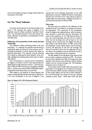 27 
Credibility of the Exchange Rate Policy in Transition Countries 
some of the dramatic increase in foreign reserves after the 
introduction of the CBA. 
4.6. The "Theta" Indicator 
The values of the indicator for the level of public confi-dence 
in the exchange rate regime in Bulgaria θ are 
obtained using the already presented theoretical frame-work. 
The successful execution of this task requires two 
things: calibration of parameters, and specification of rele-vant 
data series. 
Calibration of the parameters of the money demand 
relationship 
The calibration involves attributing values to the two 
parameters: "α", indicating the potential maximal level of 
monetization given the structure of the economy, and "β", 
indicating the elasticity of money demand with respect to 
expected depreciation. The approach towards achieving 
this is based on observing the actual behavior of the vari-ables 
in Bulgaria and adopting values which seem to realisti-cally 
reflect it. 
Thus, the potential, or maximal, level of monetization 
for Bulgaria a is chosen to be 0.9, which approximates the 
highest levels actually achieved in practice – in the first quar-ters 
of 1992 and 1994 it has been at a seasonally unadjusted 
0.96, i.e. broad money stood at 96% of GDP. After season-al 
adjustment these values stand at around 0.83. 
With respect to the elasticity of money demand with 
respect to expected depreciation parameter β, calibration is 
a bit more complicated. In the case of Bulgaria it was 
assumed that if the expected appreciation of the USD 
(depreciation of the lev) is 300%, the level of monetization 
will drop from 0.9 down to 0.2. These values are taken to 
roughly reflect the actual events in Bulgaria during the cur-rency 
and financial crises of 1994 and 1996. 
Time series 
Two data series are needed for the calibration of the 
confidence series θ, and these are monetization and poten-tial 
depreciation. The construction of the monetization 
series for Bulgaria was explained above, while the depreci-ation 
potential is constructed using the assumption that 
under normal conditions, i.e. if it is left alone by policy ma-kers, 
the nominal exchange rate will return to a level at 
which the real exchange rate will be equal to the real 
exchange rate at a base period. For Bulgaria the base pe-riod 
is taken to be the last quarter of 1990, so that under 
the devaluation scenario agents expect that the domestic 
currency will depreciate so that the real exchange rate 
returns to the level it had at the very beginning of econo-mic 
reforms. As unrealistic as such an assumption may be, it 
still provides a useful benchmark for comparison. 
The data needed for the calculation of this series are the 
same as what is needed to calculate the PPP – the domes-tic 
price level, obtained from NSI, the foreign price level, 
obtained in this case from the US Bureau of labor statistics 
website, and the nominal exchange rate. The devaluation 
potential is shown on Figure 4.6. 
The dynamics of this variable reflect the process of real 
appreciation of the Bulgarian lev throughout the transition 
period. Domestic inflation has been consistently much high-er 
than foreign inflation and this has not been reflected in 
the nominal exchange rate except for the two episodes 
involving currency crises – March–April 1994, and April 
500% 
450% 
400% 
350% 
300% 
250% 
200% 
150% 
100% 
50% 
0% 
1991Q1 
CASE Reports No. 38 
1992Q1 
1993Q1 
1994Q1 
1995Q1 
1996Q1 
1997Q1 
1998Q1 
1999Q1 
2000Q1 
Figure 4.6. Bulgaria 1991–1999: Devaluation Potential 
Source: BNB, NSI, US Bureau of Labor Statistics, own calculations 
 