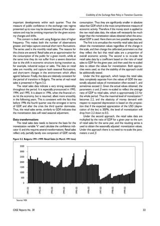 33 
Credibility of the Exchange Rate Policy in Transition Countries 
important developments within each quarter. Thus the 
measure of public confidence in the exchange rate regime 
presented up to now may be skewed because of few obser-vations 
and may be omitting important for the given econo-my 
changes and shifts. 
This concern is dealt with using Bulgarian data of higher 
frequency. This makes both the number of observations 
greater, and helps capture eventual short term fluctuations. 
The series used is the monthly retail sales. The reasons for 
this choice are several. Retail sales are an approximation for 
the consumption of the public for a given month, while at 
the same time they do not suffer from a severe distortion 
due to the shift in economic structure during transition as, 
for example, industrial output or sales. The data on retail 
sales are monthly, and capture both seasonal fluctuations, 
and short-term changes in the environment which affect 
agents' behavior. Finally, the data are relatively consistent for 
the period of transition in Bulgaria. The series of real retail 
sales is presented in Figure 5.2. 
The retail sales data indicate a very strong seasonality 
throughout the period. It is especially pronounced in 1993, 
1994, and 1995. It is absent in 1996, when the financial cri-sis 
hit the economy, but is resumed, albeit more smoothly, 
in the following years. This is consistent with the fact that 
before 1996 the fourth quarter was the strongest in terms 
of GDP, and after the crisis the third quarter dominates. 
Thus, the retail sales series, similarly to GDP, indicates that 
the monetization data will need seasonal adjustment. 
Data transformations 
The retail sales data needs to become the basis for the 
monetization variable "k" used calculate the confidence indi-cator 
θ, and this requires several transformations. Retail sales 
reflect only partially barely one component of GDP, namely 
consumption. Thus they are significantly smaller in absolute 
value than GDP, which is the most comprehensive measure of 
economic activity. Therefore if the money stock is applied to 
the raw retail sales data, the values will necessarily be much 
larger than the monetization values obtained when the annu-alized 
GDP is used. Here there are two possible approaches. 
The first is to annualize the monthly retail sales data and 
obtain the monetization values regardless of the change in 
the scale, and then change the calibrated parameters so that 
they reflect the fact that retail sales are a proportion of 
overall economic activity. The second is to re-scale the 
retail sales data by a coefficient based on the ratio of retail 
sales to GDP for the given year, and then used the re-scaled 
data to obtain the values for monetization. Both approa-ches 
were used, so that the stability of the approach could 
be additionally tested. 
Under the first approach, which keeps the retail sales 
data completely separate from the values of GDP, the sea-sonally 
adjusted values of monetization often exceed 1, and 
sometimes exceed 2. Given the actual values obtained, the 
parameters α and β were re-scaled to reflect the average 
ratio of GDP to retail sales, which is approximately 2.5 for 
the whole period. Thus the maximal level of monetization ? 
becomes 2.2, and the elasticity of money demand with 
respect to expected depreciation is based on the proposi-tion 
that if the expected appreciation of the USD (depre-ciation 
of the lev) is 300%, the level of monetization will 
drop from 2.2 down to 0.5. 
Under the second approach, the retail sales data are 
multiplied by the ratio of GDP for a given year to the sum 
of retail sales for the same year, and the resulting series is 
used to obtain the seasonally adjusted monetization values. 
Under this approach there is no need to re-scale the para-meters 
α and β. 
3500 
3000 
2500 
2000 
1500 
1000 
500 
0 
1991-03 
CASE Reports No. 38 
1992-03 
1993-03 
1994-03 
1995-03 
1996-03 
1997-03 
1998-03 
1999-03 
Figure 5.2. Bulgaria 1991–1999: Retail Sales (in March 1991 leva) 
Source: NSI 
 