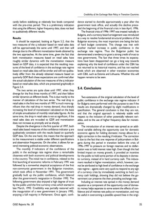 35 
Credibility of the Exchange Rate Policy in Transition Countries 
cantly before stabilizing at relatively low levels compared 
with the pre-crisis period. This is a preliminary indication 
that using the different, higher frequency data, does not lead 
to qualitatively different results. 
Results 
It should be expected, looking at Figure 5.2, that the 
two measures of the q indicator based on retail sales data 
will be approximately the same until 1997, and then will 
diverge due to the different monetization levels obtained by 
the two approaches. At the same time, given the fact that 
both monetization measures based on retail sales have 
roughly similar dynamics with the monetization measure 
based on GDP data, it is expected that the resulting mea-sures 
of the level of confidence in the exchange rate regime 
based on retail sales data will be similar and will not qualita-tively 
differ from the already obtained measure based on 
quarterly GDP. Both these expectations are confirmed after 
the actual calculation of the two measures of the q indicator 
based on retail sales data, which are presented graphically in 
Figure 5.4. 
The two series are quite close until 1997, when they 
diverge for the first three months of 1997, and then follow 
similar dynamics at different levels. This is due mainly to the 
manner of calculation of the two series. The real drop in 
retail sales in the first two months of 1997 is much more sig-nificant 
than the real drop in money demand, thus sharply 
increasing the level of monetization calculated on the basis 
of simple annualization of monthly retail sales figures. At the 
same time, the drop in retail sales is not so significant, if the 
retail sales data are re-scaled to GDP, and monetization 
does not increase as promptly and as sharply. 
Despite the divergence in the first quarter of 1997, both 
retail sales based measures of the confidence indicator q are 
qualitatively consistent with the results based on quarterly 
GDP data. On the one hand, this means that the approach 
to the measurement is stable under different specifications 
and observation frequencies. On the other, it allows for se-veral 
interesting political-economic observations. 
The monthly θ indicators of the confidence of the 
public in the exchange rate regime show a remarkable 
closeness with both economic and political developments 
in the country. The initial rise in confidence, related to the 
first launching of economic reforms in February 1991 was 
followed by a somewhat skeptical acceptance of the first 
non-communist government in the Bulgarian transition, 
which took office in November 1991. This government 
gradually built up the public confidence, which faltered 
after the government's resignation in October 1992. The 
following government also enjoyed a high degree of trust 
by the public until the first currency crisis which started in 
late March, 1993. Credibility was partially restored with 
the inauguration of a new government in January 1995, 
enjoying a full majority in Parliament. Once again, confi-dence 
started to dwindle approximately a year after the 
government took office, and actually this decline prece-ded 
the beginning of the financial crisis in late April, 1996. 
The financial crisis of 1996–1997 was treated radically in 
Bulgaria, and a currency board arrangement was introduced 
as a way to resolve fundamental structural problems of the 
Bulgarian economy, the most important one being the lack 
of hard budget constraints. This change was met with 
another marked increase in public confidence in the 
exchange rate regime. Thus the Bulgarian public has 
demonstrated a tendency to grant a strong credit of trust to 
new governments. The fact that three times its expecta-tions 
have been disappointed can go a long way towards 
explaining why the level of confidence under the CBA has 
not returned to its historical maxima, and has not reached 
levels which are observed in other transition economies 
with CBA, such as Estonia and Lithuania. Whether this will 
happen remains to be seen. 
5.4. Conclusions 
Two extensions of the original calculation of the level of 
public confidence in the exchange rate regime indicator θ 
for Bulgaria were performed with the purpose to see if the 
results are dramatically changed by slight modifications in 
specification. The general conclusion is that they are not, 
and that the original approach is relatively stable with 
respect to the inclusion of other potentially relevant vari-ables, 
and to the use of higher frequency data for moneti-zation. 
The introduction of an interest rate spread as an addi-tional 
variable defining the opportunity cost for domestic 
economic agents for holding domestic money allows for a 
slight correction in the resulting θ indicator. The correction 
is due to the fact that one response of policymakers in Bul-garia 
during the period in transition before the crisis of 
1996–1997 to pressure on foreign reserves and to dollar-ization 
was to hold interest rates high. Even though this had 
limited impact on money growth, it provided an incentive 
for the public to hold some portion of its deposits in domes-tic 
currency, instead of in hard currency cash. This induce-ment 
resulted in higher monetization, which, however, can-not 
be attributed to high level of confidence in the exchange 
rate regime – agents were very quick to respond to any sign 
of a currency crisis by immediately switching to hard cur-rency 
cash holdings, showing they did not believe the go-vernment 
can preserve the then prevailing exchange rate. 
Including an interest rate spread in the money demand 
equation as a component of the opportunity cost of domes-tic 
money helps separate to some extent the effects of con-fidence 
and of interest rate policy on monetization, and may 
be useful in overcoming a possible upward bias in the origi- 
CASE Reports No. 38 
 