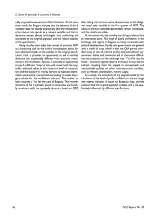 36 
G. Ganev, M. Jarociñski, R. Lubenova, P. WoŸniak 
nally proposed measurement of the θ indicator. At the same 
time, results for Bulgaria indicate that the behavior of the θ 
indicator does not change qualitatively after the introduction 
of an interest rate spread as a relevant variable, and that its 
dynamics remain almost unchanged, thus confirming the 
soundness of the original approach and the relative stability 
of the specification. 
Using monthly retail sales data instead of quarterly GDP 
as a measuring tool for the level of monetization allows for 
two additional checks of the stability of the original specifi-cation. 
First, it provides an opportunity to see if monthly 
dynamics are substantially different from quarterly move-ments 
in the θ indicator. Second, it provides an opportunity 
to see if a different "crop" of data will render both the orig-inally 
calibrated values of the maximum level of monetiza-tion 
and the elasticity of money demand to expected depre-ciation 
parameters unreasonable by leading to widely diver-gent 
results for the confidence indicator. The answer to 
both inquiries is "no" for the case of Bulgaria. The monthly 
dynamics of the θ indicator based on retail sales are broad-ly 
consistent with the quarterly dynamics based on GDP, 
after taking into account some idiosyncrasies of the Bulga-rian 
retail sales variable in the first quarter of 1997. The 
values of the two calibrated parameters remain unchanged, 
and the results are stable. 
At the same time, the monthly data bring to the surface 
an interesting point. The level of public confidence in the 
exchange rate regime in Bulgaria is closely connected with 
political developments. Usually new governments are greeted 
with a credit of trust, which in the pre-CBA period dwin-dled 
away as lack of reforms and lax financial behavior go-vernment. 
Banks and businesses led to continuous difficul-ties 
and pressures on the exchange rate. This link may be 
direct – economic agents observe and react. It may also be 
indirect, resulting from the impact of unreasonable and 
unsustainable policies on other macroeconomic variables, 
such as inflation, depreciation, money supply. 
As a whole, the extensions of the original model for the 
calculation of the level of public confidence in the exchange 
rate regime indicator θ, based on Bulgarian data, provide 
evidence that the original approach is stable and is not qua-litatively 
influenced by different specifications. 
CASE Reports No. 38 
 