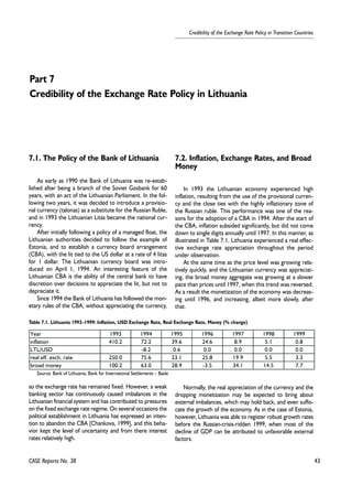 43 
Credibility of the Exchange Rate Policy in Transition Countries 
Part 7 
Credibility of the Exchange Rate Policy in Lithuania 
7.1. The Policy of the Bank of Lithuania 
As early as 1990 the Bank of Lithuania was re-estab-lished 
after being a branch of the Soviet Gosbank for 60 
years, with an act of the Lithuanian Parliament. In the fol-lowing 
two years, it was decided to introduce a provisio-nal 
currency (talonas) as a substitute for the Russian Ruble, 
and in 1993 the Lithuanian Litas became the national cur-rency. 
After initially following a policy of a managed float, the 
Lithuanian authorities decided to follow the example of 
Estonia, and to establish a currency board arrangement 
(CBA), with the lit tied to the US dollar at a rate of 4 litas 
for 1 dollar. The Lithuanian currency board was intro-duced 
on April 1, 1994. An interesting feature of the 
Lithuanian CBA is the ability of the central bank to have 
discretion over decisions to appreciate the lit, but not to 
depreciate it. 
Since 1994 the Bank of Lithuania has followed the mon-etary 
rules of the CBA, without appreciating the currency, 
Table 7.1. Lithuania 1993–1999: Inflation, USD Exchange Rate, Real Exchange Rate, Money (% change) 
Year 1993 1994 1995 1996 1997 1998 1999 
inflation 410.2 72.2 39.6 24.6 8.9 5.1 0.8 
LTL/USD -8.2 0.6 0.0 0.0 0.0 0.0 
real eff. exch. rate 250.0 75.6 23.1 25.8 19.9 5.5 3.3 
broad money 100.2 63.0 28.9 -3.5 34.1 14.5 7.7 
Source: Bank of Lithuania, Bank for International Settlements – Basle 
so the exchange rate has remained fixed. However, a weak 
banking sector has continuously caused imbalances in the 
Lithuanian financial system and has contributed to pressures 
on the fixed exchange rate regime. On several occasions the 
political establishment in Lithuania has expressed an inten-tion 
to abandon the CBA [Chankova, 1999], and this beha-vior 
kept the level of uncertainty and from there interest 
rates relatively high. 
7.2. Inflation, Exchange Rates, and Broad 
Money 
In 1993 the Lithuanian economy experienced high 
inflation, resulting from the use of the provisional curren-cy 
and the close ties with the highly inflationary zone of 
the Russian ruble. This performance was one of the rea-sons 
for the adoption of a CBA in 1994. After the start of 
the CBA, inflation subsided significantly, but did not come 
down to single digits annually until 1997. In this manner, as 
illustrated in Table 7.1, Lithuania experienced a real effec-tive 
exchange rate appreciation throughout the period 
under observation. 
At the same time as the price level was growing rela-tively 
quickly, and the Lithuanian currency was appreciat-ing, 
the broad money aggregate was growing at a slower 
pace than prices until 1997, when this trend was reversed. 
As a result the monetization of the economy was decreas-ing 
until 1996, and increasing, albeit more slowly, after 
that. 
Normally, the real appreciation of the currency and the 
dropping monetization may be expected to bring about 
external imbalances, which may hold back, and even suffo-cate 
the growth of the economy. As in the case of Estonia, 
however, Lithuania was able to register robust growth rates 
before the Russian-crisis-ridden 1999, when most of the 
decline of GDP can be attributed to unfavorable external 
factors. 
CASE Reports No. 38 
 