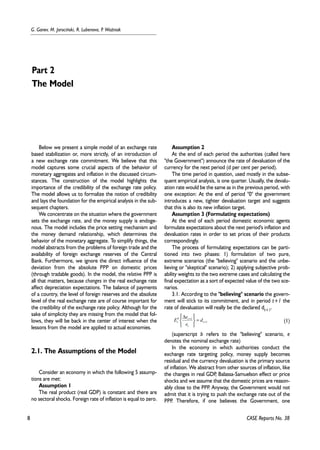 8 
G. Ganev, M. Jarociñski, R. Lubenova, P. WoŸniak 
CASE Reports No. 38 
Below we present a simple model of an exchange rate 
based stabilization or, more strictly, of an introduction of 
a new exchange rate commitment. We believe that this 
model captures some crucial aspects of the behavior of 
monetary aggregates and inflation in the discussed circum-stances. 
The construction of the model highlights the 
importance of the credibility of the exchange rate policy. 
The model allows us to formalize the notion of credibility 
and lays the foundation for the empirical analysis in the sub-sequent 
chapters. 
We concentrate on the situation where the government 
sets the exchange rate, and the money supply is endoge-nous. 
The model includes the price setting mechanism and 
the money demand relationship, which determines the 
behavior of the monetary aggregate. To simplify things, the 
model abstracts from the problems of foreign trade and the 
availability of foreign exchange reserves of the Central 
Bank. Furthermore, we ignore the direct influence of the 
deviation from the absolute PPP on domestic prices 
(through tradable goods). In the model, the relative PPP is 
all that matters, because changes in the real exchange rate 
affect depreciation expectations. The balance of payments 
of a country, the level of foreign reserves and the absolute 
level of the real exchange rate are of course important for 
the credibility of the exchange rate policy. Although for the 
sake of simplicity they are missing from the model that fol-lows, 
they will be back in the center of interest when the 
lessons from the model are applied to actual economies. 
2.1. The Assumptions of the Model 
Consider an economy in which the following 5 assump-tions 
are met: 
Assumption 1 
The real product (real GDP) is constant and there are 
no sectoral shocks. Foreign rate of inflation is equal to zero. 
Assumption 2 
At the end of each period the authorities (called here 
"the Government") announce the rate of devaluation of the 
currency for the next period (d per cent per period). 
The time period in question, used mostly in the subse-quent 
empirical analysis, is one quarter. Usually, the devalu-ation 
rate would be the same as in the previous period, with 
one exception: At the end of period "0" the government 
introduces a new, tighter devaluation target and suggests 
that this is also its new inflation target. 
Assumption 3 (Formulating expectations) 
At the end of each period domestic economic agents 
formulate expectations about the next period's inflation and 
devaluation rates in order to set prices of their products 
correspondingly. 
The process of formulating expectations can be parti-tioned 
into two phases: 1) formulation of two pure, 
extreme scenarios (the "believing" scenario and the unbe-lieving 
or "skeptical" scenario); 2) applying subjective prob-ability 
weights to the two extreme cases and calculating the 
final expectation as a sort of expected value of the two sce-narios. 
3.1. According to the "believing" scenario the govern-ment 
will stick to its commitment, and in period t+1 the 
rate of devaluation will really be the declared dt+1. 
(1) 
   
E e 
b t 
t d 
e 
(superscript b refers to the "believing" scenario, e 
denotes the nominal exchange rate) 
In the economy in which authorities conduct the 
exchange rate targeting policy, money supply becomes 
residual and the currency devaluation is the primary source 
of inflation. We abstract from other sources of inflation, like 
the changes in real GDP, Balassa-Samuelson effect or price 
shocks and we assume that the domestic prices are reason-ably 
close to the PPP. Anyway, the Government would not 
admit that it is trying to push the exchange rate out of the 
PPP. Therefore, if one believes the Government, one 
Part 2 
The Model 
1 
1 
+ 
+ = 
   
Δ 
t 
t 
 