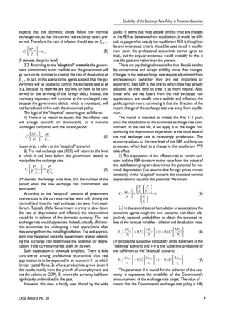 9 
Credibility of the Exchange Rate Policy in Transition Countries 
expects that the domestic prices follow the nominal 
exchange rate, so that the current real exchange rate is pre-served. 
Therefore the rate of inflation should also be dt+1. 
   
E P 
b t 
t d 
P 
   
E P 
s t 
t P 
P 
E P 
s t 
+ 
= 
t CASE Reports No. 38 
(2) 
(P denotes the price level) 
3.2. According to the "skeptical" scenario the govern-ment 
commitment is not credible and the government will 
go back on its promise to control the rate of devaluation at 
dt+1. In fact, in this scenario the agents suspect that the go-vernment 
will be unable to control the exchange rate at all 
(e.g. because its reserves are too low, or have to be con-served 
for the servicing of the foreign debt). Instead, the 
monetary expansion will continue at the unchanged rate, 
because the government deficit, which is monetized, will 
not be reduced in line with the announced policy. 
The logic of the "skeptical" scenario goes as follows: 
1) There is no reason to expect that the inflation rate 
will change upwards or downwards, so it remains 
unchanged compared with the recent period: 
(3) 
(superscript s refers to the "skeptical" scenario) 
2) The real exchange rate (RER) will return to the level 
at which it had been before the government started to 
manipulate the exchange rate. 
(4) 
0 
(P* denotes the foreign price level, 0 is the number of the 
period when the new exchange rate commitment was 
announced) 
According to the "skeptical" scenario all government 
interventions in the currency market were only driving the 
nominal (and thus the real) exchange rate away from equi-librium. 
Typically (if the Government is trying to slow down 
the rate of depreciation and inflation) the interventions 
would be in defense of the domestic currency. The real 
exchange rate would appreciate. Indeed, virtually all transi-tion 
economies are undergoing a real appreciation after 
they emerge from the initial high inflation. The real appreci-ation 
that happened since the Government started defend-ing 
the exchange rate determines the potential for depre-ciation, 
if the currency market is left on its own. 
Such expectation is obviously simplistic. There is little 
controversy among professional economists that real 
appreciation is to be expected in an economy 1) to which 
foreign capital flows, 2) where productivity grows (even if 
this results mainly from the growth of unemployment and 
not the volume of GDP), 3) where the currency had been 
significantly undervalued in the past. 
However, this view is hardly ever shared by the wide 
public. It seems that most people tend to treat any changes 
in the RER as deviations from equilibrium. It would be diffi-cult 
to gauge what exactly the equilibrium RER is thought to 
be and what exact criteria should be used to call it equilib-rium 
(even the professional economists cannot agree on 
that), but the popular consensus would probably be that it 
was the past one rather than the present. 
There are psychological reasons for that. People tend to 
be conservative and accept stability more than changes. 
Changes in the real exchange rate require adjustment from 
entrepreneurs (whether they are net importers or 
exporters). Past RER is the one to which they had already 
adjusted, so they tend to treat it as more natural. Also, 
those who are net losers from the real exchange rate 
appreciation, are usually more audible and influence the 
public opinion more, convincing it that the direction of the 
recent change of the exchange rate was away from equilib-rium. 
The model is intended to imitate the first 1–2 years 
since the introduction of the examined exchange rate com-mitment. 
In the real life, if we apply it in the longer run, 
anchoring the depreciation expectation at the initial level of 
the real exchange rate is increasingly problematic. The 
economy adjusts to the new level of the RER and long run 
processes, which lead to a change in the equilibrium PPP, 
take effect. 
3) The expectation of the inflation rate to remain con-stant 
and the RER to return to the value from the outset of 
the stabilization program determines the potential for no-minal 
depreciation (we assume that foreign prices remain 
constant). In the "skeptical" scenario the expected nominal 
depreciation is equal to this potential. We obtain: 
(5) 
 
 
 
 
= 
P 
P 
t t 
1 0 1 − 
 
 
e 
E e 
s t 
t 
3.3 In the second step of formulation of expectations the 
economic agents weigh the two scenarios with their, sub-jectively 
assessed, probabilities to obtain the expected va-lues 
of the forecast variables – inflation and devaluation rates. 
(6) 
E P 1 θ 1 (1 θ ) s t 
1 
E P 
b t 
t 
t P 
(θ denotes the subjective probability of the fulfillment of the 
"believing" scenario and 1-θ is the subjective probability of 
the fulfillment of the "skeptical" scenario) 
(7) 
E e e 
t 
1 θ E b t 
1 (1 θ ) s t 
1 
t e 
The parameter θ is crucial for the behavior of the eco-nomy. 
It represents the credibility of the Government's 
announcement of the exchange rate target. The value of 1 
means that the Government's exchange rate policy is fully 
1 
1 
+ 
+ = 
   
Δ 
t 
t 
1 
1 
− 
+ = Δ 
   
Δ 
t 
t 
t 
P 
P 
0 
* 
0 
1 
* 
1 
1 
P e 
P e 
t t 
   
   
+ + 
1 
0 
  
  
  
  
  
  
   
   
Δ + − 
e 
P 
P 
e 
t 
t 
t 
   
   
+ − Δ 
   
   
= Δ 
   
   
Δ + + + 
t 
t t 
t 
t t 
t 
E P 
P 
P 
   
   
+ − Δ 
   
   
= Δ 
   
   
Δ + + + 
t 
t t 
t 
t t 
t 
E e 
e 
e 
 