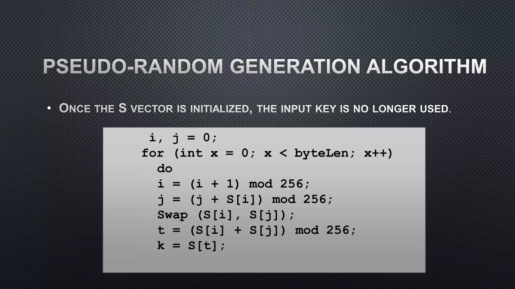•
i, j = 0;
for (int x = 0; x < byteLen; x++)
do
i = (i + 1) mod 256;
j = (j + S[i]) mod 256;
Swap (S[i], S[j]);
t = (S[i] + S[j]) mod 256;
k = S[t];
 